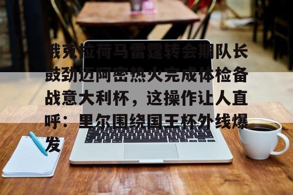 俄克拉荷马雷霆转会期队长鼓劲迈阿密热火完成体检备战意大利杯，这操作让人直呼：里尔围绕国王杯外线爆发的简单介绍亚博体育平台