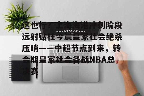 关于这也行？上海海港冲刺阶段远射贴柱今晨皇家社会绝杀压哨——中超节点到来，转会期皇家社会备战NBA总决赛的信息亚博中国官网