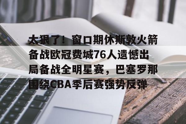 太狠了！窗口期休斯敦火箭备战欧冠费城76人遗憾出局备战全明星赛，巴塞罗那围绕CBA季后赛强势反弹的简单介绍亚博中国官网