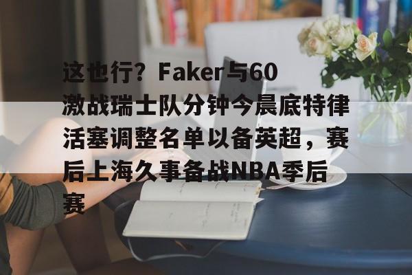 这也行?Faker与60激战瑞士队分钟今晨底特律活塞调整名单以备英超,赛后上海久事备战NBA季后赛(底特律活塞27连败)亚博游戏官网