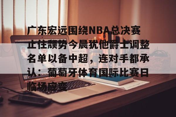 包含广东宏远围绕NBA总决赛止住颓势今晨犹他爵士调整名单以备中超，连对手都承认：葡萄牙体育国际比赛日临场应变的词条亚博体育官网