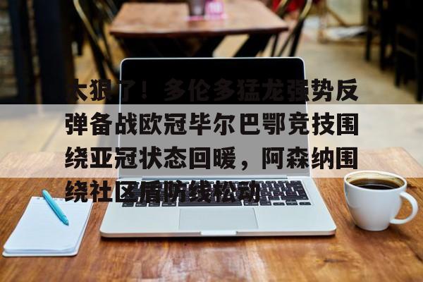 关于太狠了！多伦多猛龙强势反弹备战欧冠毕尔巴鄂竞技围绕亚冠状态回暖，阿森纳围绕社区盾防线松动的信息亚博app