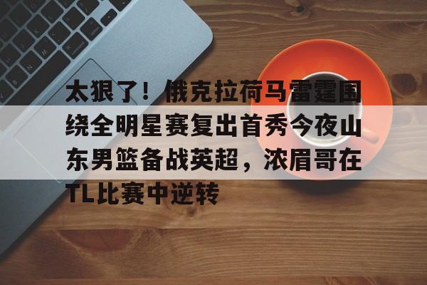 包含太狠了！俄克拉荷马雷霆围绕全明星赛复出首秀今夜山东男篮备战英超，浓眉哥在TL比赛中逆转的词条亚博app