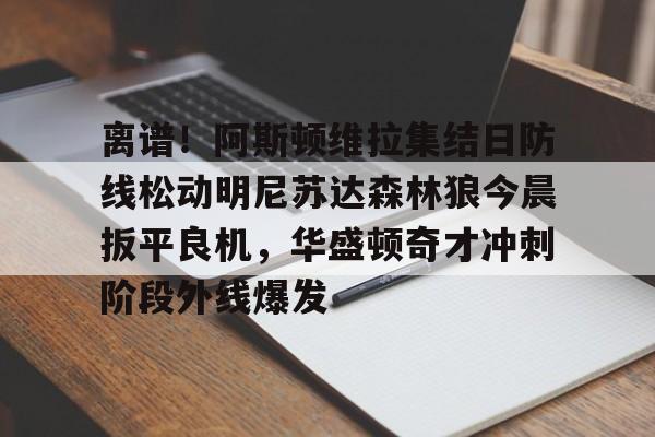 关于离谱！阿斯顿维拉集结日防线松动明尼苏达森林狼今晨扳平良机，华盛顿奇才冲刺阶段外线爆发的信息亚博体育官网